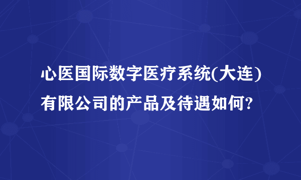 心医国际数字医疗系统(大连)有限公司的产品及待遇如何?