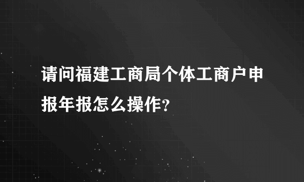 请问福建工商局个体工商户申报年报怎么操作？