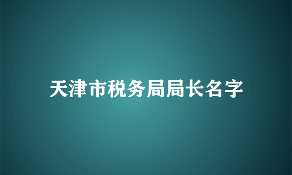 天津市税务局局长名字