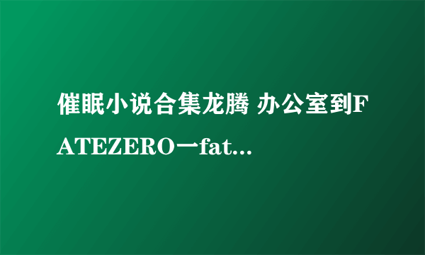 催眠小说合集龙腾 办公室到FATEZERO一fatezero一 直接给txt不要拐弯抹角的给我一个病毒骗人