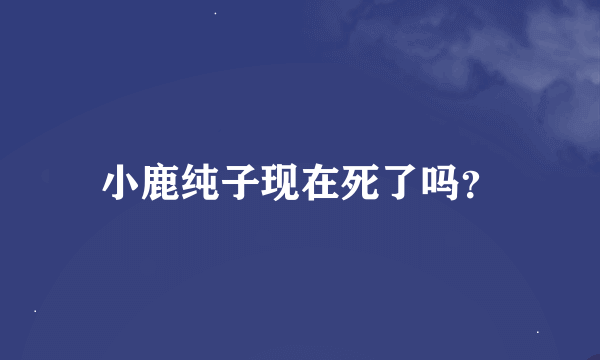 小鹿纯子现在死了吗？