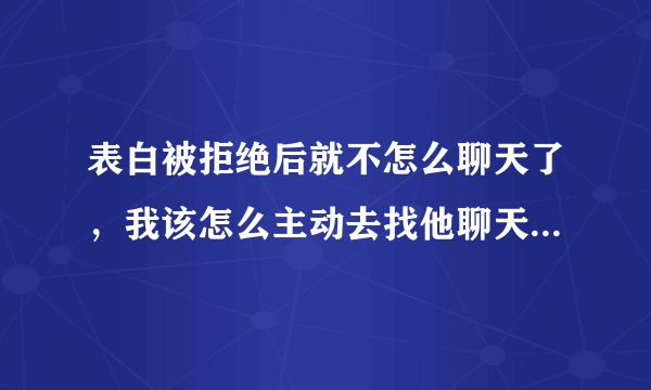 表白被拒绝后就不怎么聊天了，我该怎么主动去找他聊天，该聊什么