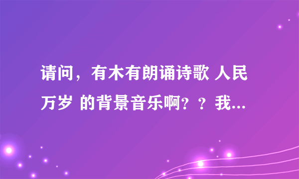 请问，有木有朗诵诗歌 人民万岁 的背景音乐啊？？我们清明节朗诵比赛上要用滴~~就是只是音乐的