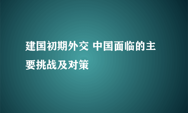 建国初期外交 中国面临的主要挑战及对策