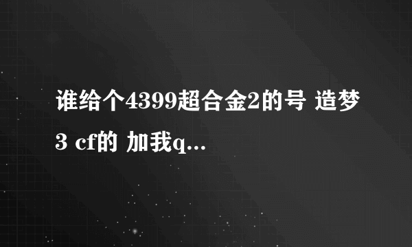 谁给个4399超合金2的号 造梦3 cf的 加我q1468033316