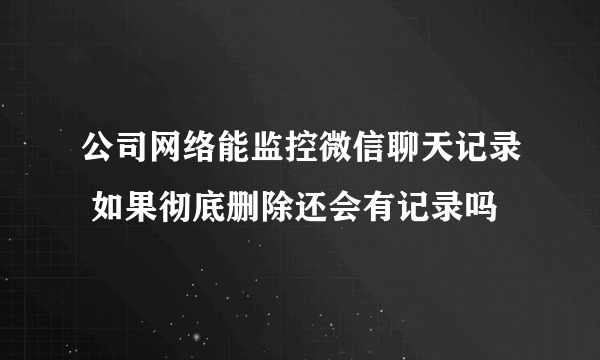 公司网络能监控微信聊天记录 如果彻底删除还会有记录吗