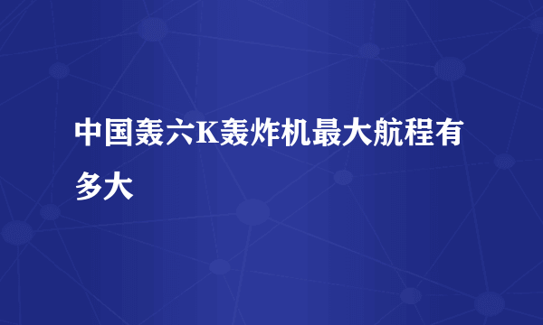 中国轰六K轰炸机最大航程有多大