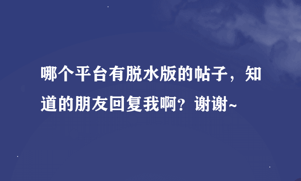 哪个平台有脱水版的帖子，知道的朋友回复我啊？谢谢~