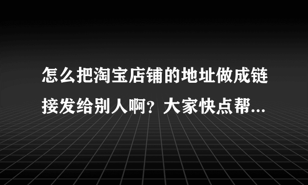 怎么把淘宝店铺的地址做成链接发给别人啊？大家快点帮帮我啊！