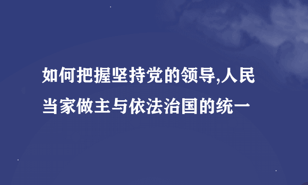 如何把握坚持党的领导,人民当家做主与依法治国的统一