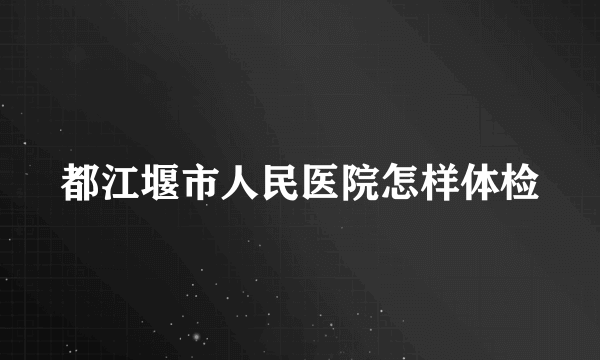 都江堰市人民医院怎样体检