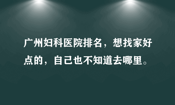 广州妇科医院排名，想找家好点的，自己也不知道去哪里。