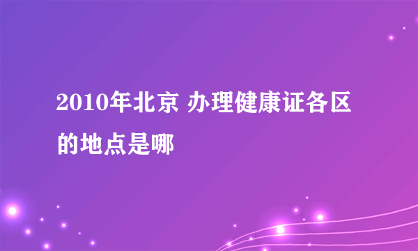 2010年北京 办理健康证各区的地点是哪