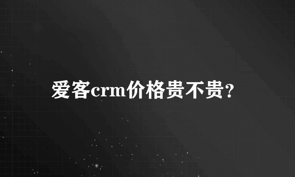 爱客crm价格贵不贵？