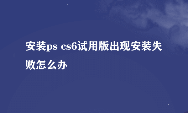 安装ps cs6试用版出现安装失败怎么办