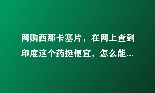 网购西那卡塞片，在网上查到印度这个药挺便宜，怎么能联系到印度厂家或药房。希望有知道的给予指导和帮