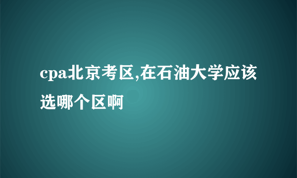 cpa北京考区,在石油大学应该选哪个区啊