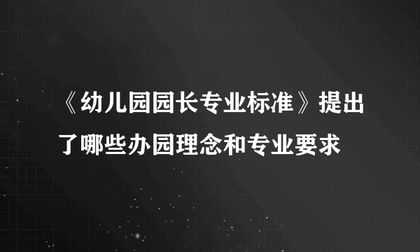 《幼儿园园长专业标准》提出了哪些办园理念和专业要求