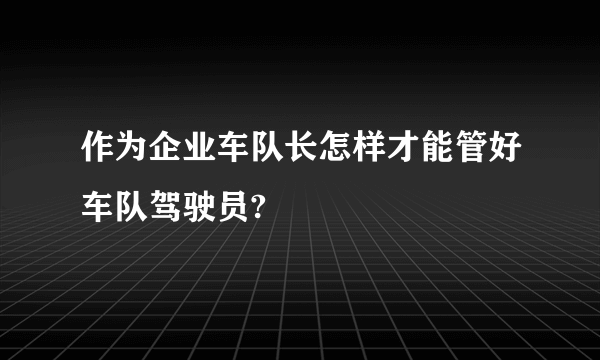 作为企业车队长怎样才能管好车队驾驶员?