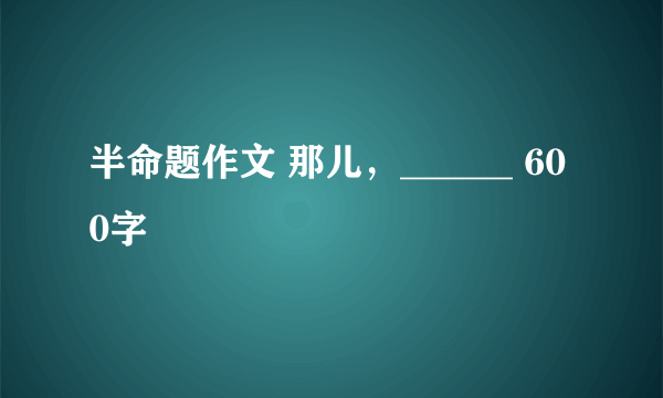 半命题作文 那儿，______ 600字