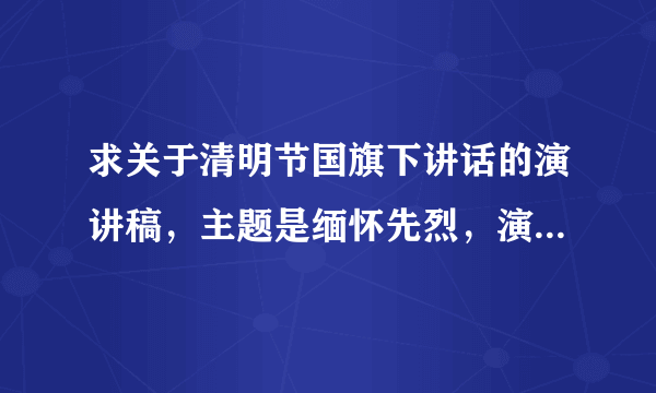 求关于清明节国旗下讲话的演讲稿，主题是缅怀先烈，演讲时间少于五分钟的，急需，不胜感谢啊