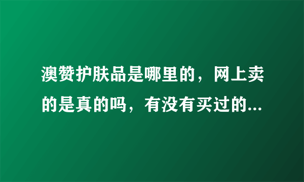 澳赞护肤品是哪里的，网上卖的是真的吗，有没有买过的，求真相，，在线等~~~