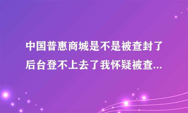 中国普惠商城是不是被查封了后台登不上去了我怀疑被查封了，谁知道吗