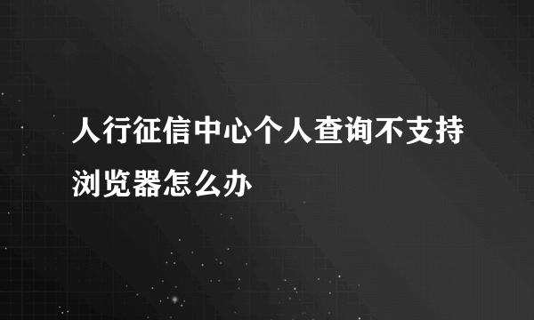 人行征信中心个人查询不支持浏览器怎么办