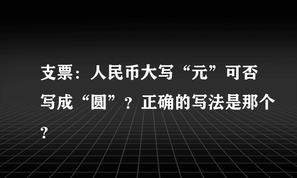 支票：人民币大写“元”可否写成“圆”？正确的写法是那个？