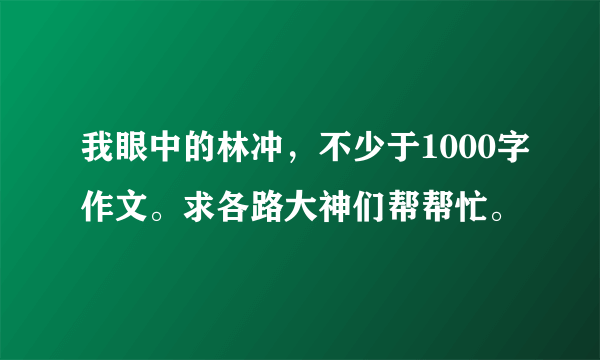 我眼中的林冲，不少于1000字作文。求各路大神们帮帮忙。