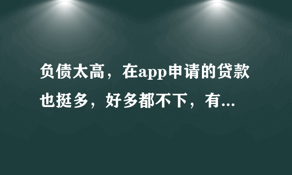 负债太高，在app申请的贷款也挺多，好多都不下，有哪个网贷好下的？求大神相告！！