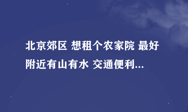 北京郊区 想租个农家院 最好附近有山有水 交通便利一些 最好离大医院别太远 治安能耗就更好了 谢谢啦