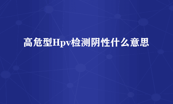 高危型Hpv检测阴性什么意思