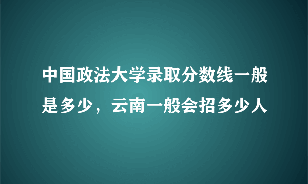 中国政法大学录取分数线一般是多少，云南一般会招多少人