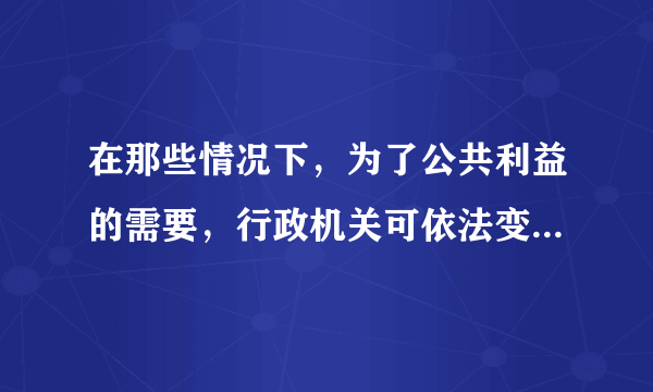 在那些情况下，为了公共利益的需要，行政机关可依法变更或者撤回已生效的行政许可（）