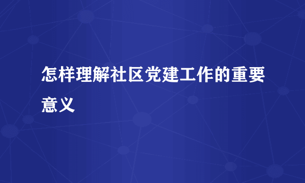 怎样理解社区党建工作的重要意义