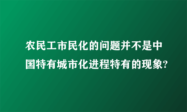 农民工市民化的问题并不是中国特有城市化进程特有的现象?