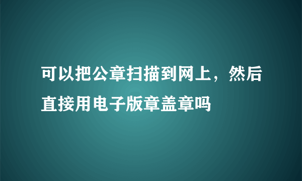 可以把公章扫描到网上，然后直接用电子版章盖章吗