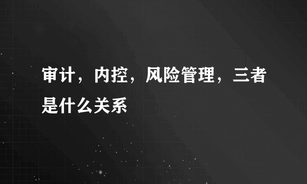 审计，内控，风险管理，三者是什么关系