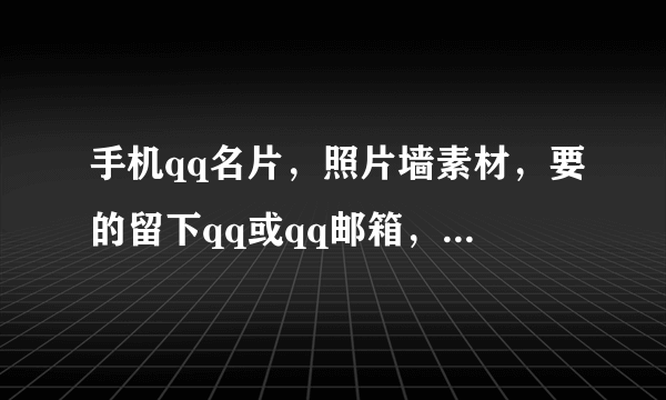 手机qq名片，照片墙素材，要的留下qq或qq邮箱，给我图帮你分也行，我qq:1798269747