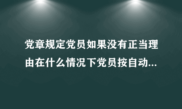 党章规定党员如果没有正当理由在什么情况下党员按自动脱党处理