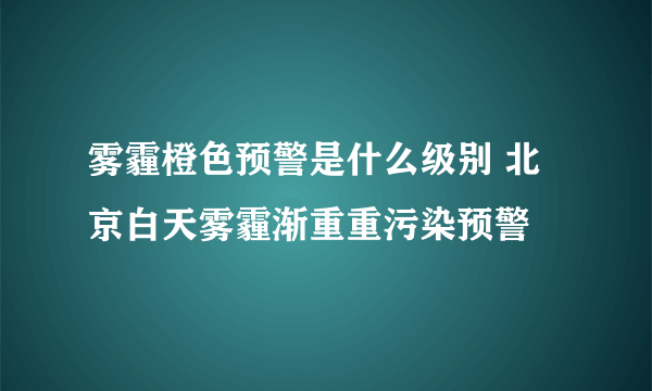 雾霾橙色预警是什么级别 北京白天雾霾渐重重污染预警