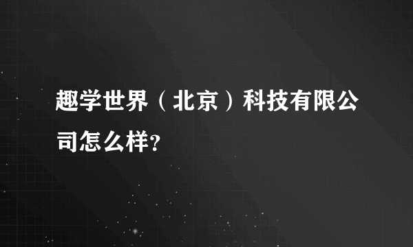 趣学世界（北京）科技有限公司怎么样？