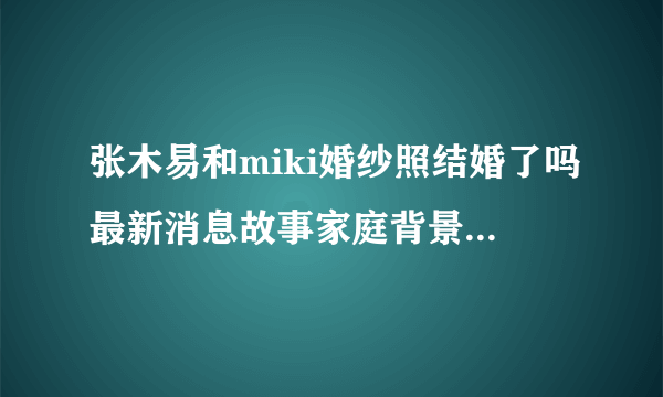 张木易和miki婚纱照结婚了吗最新消息故事家庭背景分手了吗做过吗