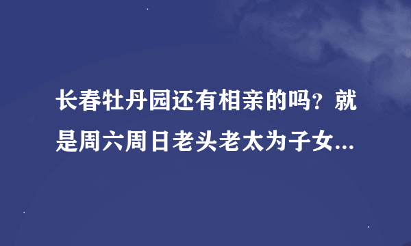 长春牡丹园还有相亲的吗？就是周六周日老头老太为子女举牌相亲的那种？如果有是什么时候？谢谢！