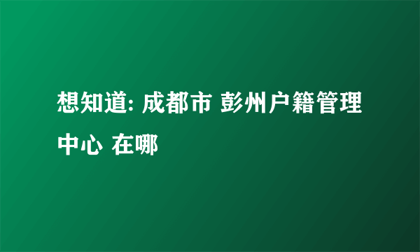 想知道: 成都市 彭州户籍管理中心 在哪