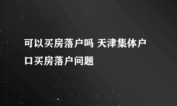 可以买房落户吗 天津集体户口买房落户问题