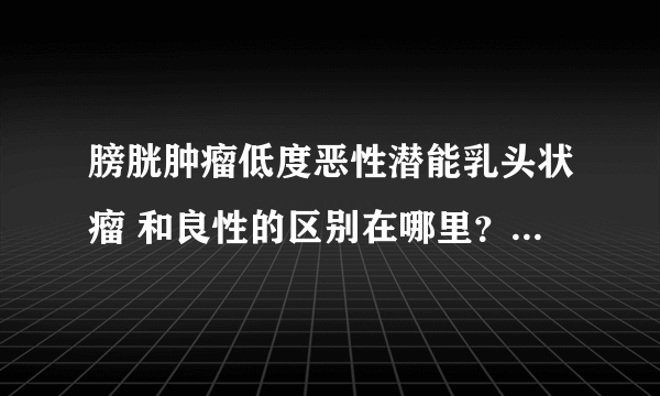 膀胱肿瘤低度恶性潜能乳头状瘤 和良性的区别在哪里？ 医生会把良性说成低度恶性吗？为什么啊？