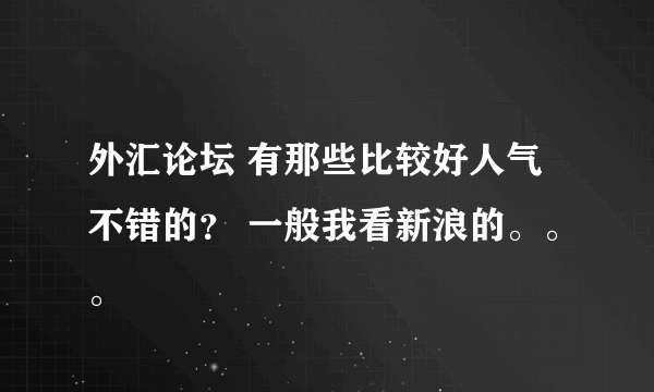 外汇论坛 有那些比较好人气不错的？ 一般我看新浪的。。。