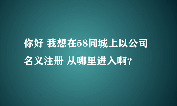 你好 我想在58同城上以公司名义注册 从哪里进入啊？